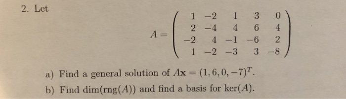 2. Let 1 -2 13 0 2 -4 464 -24-1 -6 2 1 -2-3 3-8 a) Find a general solution of Ax = (1.6,0,-7)T. b) Find dim(rng(A)) and find a basis for ker(A).