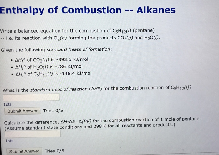 Enthalpy of Combustion Alkanes Write a balanced equation for the combustion of CsH12(1) (pentane) -- i.e. its reaction with O2(g) forming the products Co2(g) and H20(1). Given the following standard heats of formation: . HP of CO2(g) is-393.5 kJ/mol . ΔΗfo of H2O(l) is-286 kJ/mol . ΔΗΡ of C5H12(,) is-146.4 kJ/mol What is the standard heat of reaction (AH°) for the combustion reaction of CsH12()? 1pts Submit Answer Tries 0/5 Calculate the difference, ΔΗ-AE-A(PV) for the combustion reaction of 1 mole of p (Assume standard state conditions and 298 K for all reectants and products.) entane. 1pts Submit Answer Tries 0/5