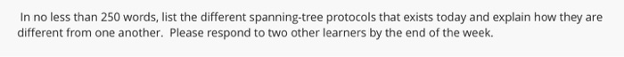 In no less than 250 words, list the different spanning-tree protocols that exists today and explain how they are different from one another. Please respond to two other learners by the end of the week.