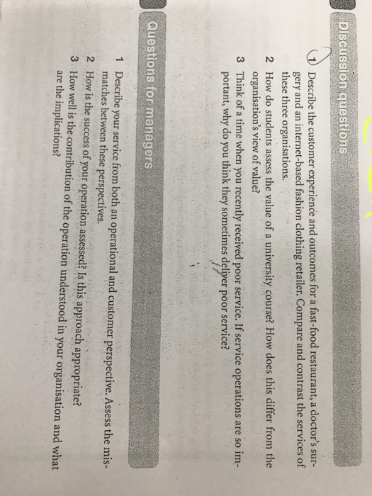 Discussion questions describe the customer experience and outcomes for a fast-food restaurant, a doctors sur- gery and an internet-based fashion clothing retailer. compare and contrast the services of these three organisations. how do students assess the value of a university course? how does this differ from the organisations view of value? 2 3 think of a time when you recently received poor service. if service operations are so im- portant, why do you think they sometimes deliver poor service? questions for managers describe your service from both an operational and customer perspective. assess the mis- matches between these perspectives. how is the success of your operation assessed? is this approach appropriate? how well is the contribution of the operation understood in your organisation and what are the implications? 1 2 3
