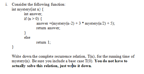 i. Consider the following function: int answer; if(n>0) { answer -(mystery(n-2) +3* mystery(n/2) +5); retum answer else return 1 Winte down the complete recurence relation, Tm), for the running time of mystery(n). Be sure you include a base case T(0). You do not have to e o actually solve this relation, just write it down