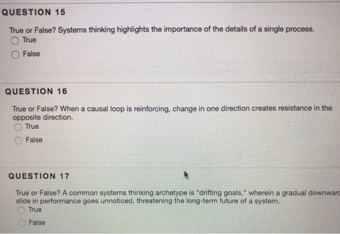 QUESTION 15 True or False? Systems thinking highlights the importance of the details of a single process. ○True ○ False QUESTION 16 True or False? When a causal loop is reinforcing, change in one direction creates resistance in the opposite direction. ○ False QUESTION 17 True or False? A common systems thinking archetype is drifting goals, wherein a gradual downwar slide in performance goes unnoticed, threatening the long-term future of a system. O True O False