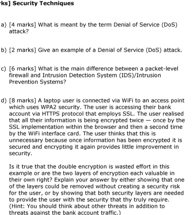 ks] Security Techniques a) [4 marks] What is meant by the term Denial of Service (DoS) attack? b) [2 marks] Give an example of a Denial of Service (DoS) attack. c) [6 marks] What is the main difference between a packet-level firewall and Intrusion Detection System (IDS)/Intrusion Prevention Systems? d) [8 marks] A laptop user is connected via WiFi to an access point which uses WPA2 security. The user is accessing their bank account via HTTPS protocol that employs SSL. The user realised that all their information is being encrypted twice once by the SSL implementation within the 

<div class=