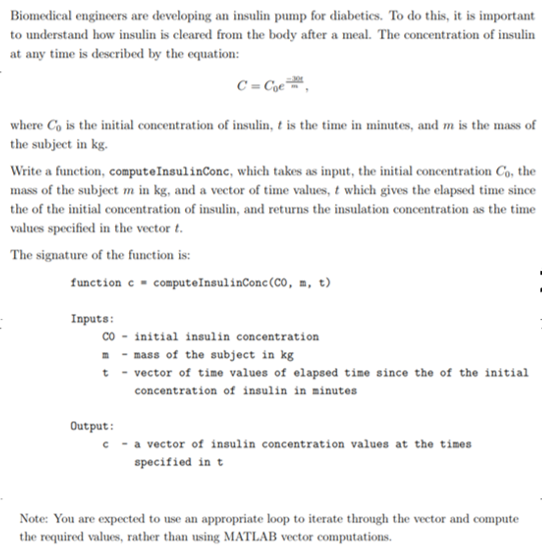 Biomedical engineers are developing an insulin pump for diabetics. To do this, it is important to understand how insulin is cleared from the body after a meal. The concentration of insulin at any time is described by the equation: where Co is the initial concentration of insulin, t is the time in minutes, and mis the mass of the subject in kg. Write a function, computeInsulinConc, which takes as input, the initial concentration Co, the mass of the subject m in kg, and a vector of time values, t which gives the elapsed time since the of the initial concentration of insulin, and returns the insulation concentration as the time values specified in the vector t. The signature of the function is: function c computeľnsul inconc(CO, t) ■ m, Inputs: co -initial insulin concentration mmass of the subject in kg t-vector of time values of elapsed time since the of the initial concentration of insulin in inutes Output c a vector of insulin concentration values at the times specified in t Note: You are expected to use an appropriate loop to iterate through the vector and compute the required values, rather than using MATLAB vector computations