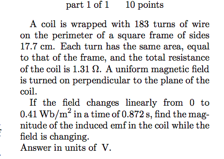 part 1 of1 10 points A coil is wrapped with 183 turns of wire n the perimeter of a square frame of sides 17.7 cm. Each turn has the same area, equal to that of the frame, and the total resistance of the coil is 1.31 Ω. A uniform magnetic field is turned on perpendicular to the plane of the coil If the field changes linearly from 0 to 0.41 Wb/m2 in a time of 0.872 s, find the mag- nitude of the induced emf in the coil while thee field is changing. Answer in units of V.