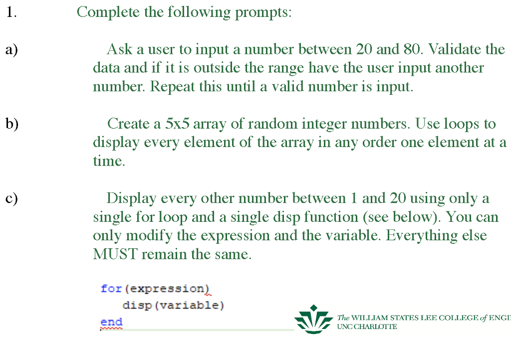 Complete the following prompts: Ask a user to input a number between 20 and 80. Validate the data and if it is outside the range have the user input another number. Repeat this until a valid number is input. a) b) Create a 5x5 array of random integer numbers. Use loops to display every element of the array in any order one element at a time c) Display every other number between 1 and 20 using only a single for loop and a single disp function (see below). You can only modify the expression and the variable. Everything else MUST remain the same, for (expression) disp (variable) The WILLIAM STATES LEE COLLEGE of ENGI end