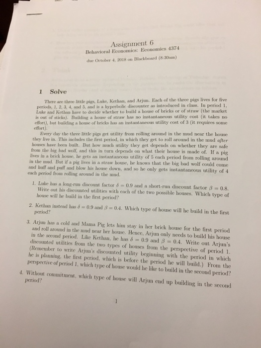 Assignment 6 behavioral economics: economics 4374 due october 4, 2018 on blackboard (8.30am) 1 solve there are three little pigs, luke, kethan, and arjun. each of the three pigs lives for five periods, 1, 2, 3, 4, and 5, and is a hyperbolic discounter as introduced in class. in period 1, luke and kethan have to decide whether to build a house of bricks or of straw (the market is out of sticks). building a house of straw has no instantancous utility cost (it takes no effort), but building a house of bricks has an instantancous utility cost of 3 (it requires some effort). every day the three little pigs get utility from rolling around in the mud near the house they live in. this includes the first period, in which they get to roll around in the mud after houses have been built. but how uch utility they get depends on whether they are safe from the big bad wolf, and this in turn depends on what their house is made of. if a pig lives in a brick house, he gets an instantancous utility of 5 each period from rolling around in the mud. but if a pig lives in a straw house, he knows that the big bad wolf could come and huff and puff and blow each period from rolling around in the mud. his house down, and so he only gets instantaneous utility of 4 1. luke has a long-run discount factor 0.9 and a short-run discount factor 8-0.8. write out his discounted utilities with each of the two possible houses. which type of house will he build in the first period? 2. kethan instead has 6-0.9 and ß-04, which type of house will he build in the first period? 3. arjun has a cold and mama pig lets him stay in her brick house for the first period and roll around in the nud near her house. hence, arjun only needs to build his house in the second period. like ket han, he has d 0.9 and ß 0.4. write out arjuns discounted utilities from the two types of houses from the perspective of period 1. (remember to write arjuns discounted utility beginning with the period in which he is planning, the first period, which is before the period he will build.) from the perspective of period i, which type of house would he like to build in the second period? 4. without commituent, which type of house will arjun end up building in the second period?