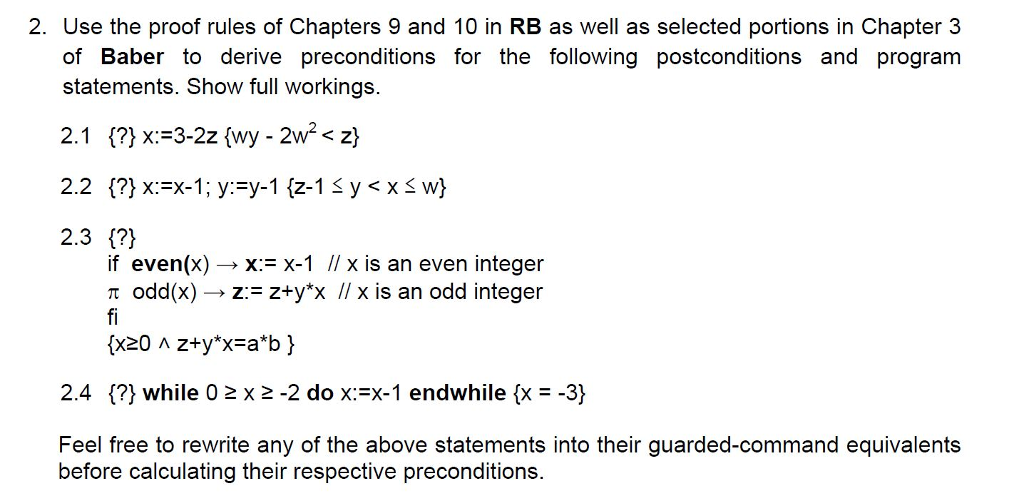2. Use the proof rules of Chapters 9 and 10 in RB as well as selected portions in Chapter 3 of Baber to derive preconditions for the following postconditions and program statements. Show full workings. 2.3 1?) if even(x) -x:-X-1 I x is an even integer ? odd(x) ? z: = z+yX 1/ x is an odd integer 2.4 {?) while 02 x 2 -2 do x:-X-1 endwhile fx- -3) Feel free to rewrite any of the above statements into their guarded-command equivalents before calculating their respective preconditions.