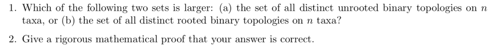 1. Which of the following two sets is larger: (a) the set of all distinct unrooted binary topologies on n taxa, or (b) the se