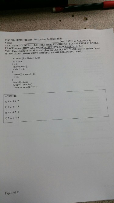 CSC 211- SUMMER 2018-lastructor: A. Alfano Hills (Yes NAME on ALL PAGES) NEATNESS COUNTS. .ILLEGIBLE egns INCORRECT: PLEASE PRINT CLEARLY. TRACE means e Please work on this sheet and place the LETTER ONLY of the correct answer there. D TRACE AND SHOW WHAT IS OUTPUT BY THE FOLLOWING CODE: int nums (5) 14,3,3,6,7 iat i, tmp: tmp- numsilli while 0 4) for (i-4: i?t); i++) ANSWER: a)3 4 5 67 b)33674 c) 44674 d)3 674.3 Page 1 of 13