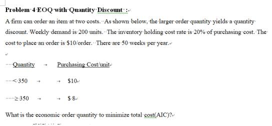 Problem . 4 .EOQ with. Quantity Discount A firm can order an item at two costs. As shown below, the larger order quantity yields a quantity discount Weekly demand is 200 units. 20% of purchasing cost. The cost to place an order is $10 order. There are 50 weeks per year. The inventory holding cost nate is Purchasing Cost/unit 350 → $10- 2350 → $8- What is the economic order quantity to minimize total cost(AIC)%