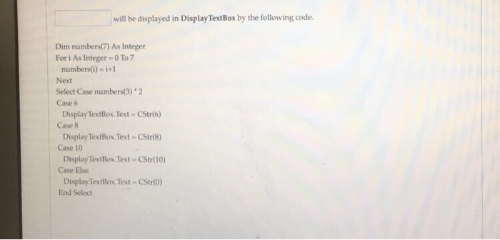 will be displayed in DisplayTextBox by the following code. Dim numbers(7) As Integer For i As Integer = 0 To 7 numbers() -i+1 Next Select Case numbers(3) 2 Case 6 Case 8 Case 10 Case Else DisplayTextBox.Text CStr(6) Display TextBox Text CStr(8 Display TextBox Text CStr(10) Display TextBox.Text CStr(0) End Select