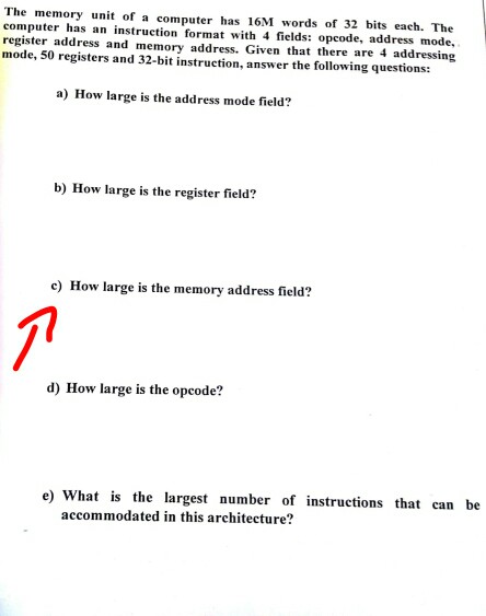 The memory unit of a compute has 16M words of 32 bits each. The computer has an instruction format with 4 fields: opcode, address mode, register address and memory address. Given that there are 4 addressing mode, 50 registers and 32-bit instruction, answer the following questions: a) How large is the address mode field? b) How large is the register field? c) How large is the memory address field? d) How large is the opcode? e) What is the largest number of instructions that can be accommodated in this architecture?