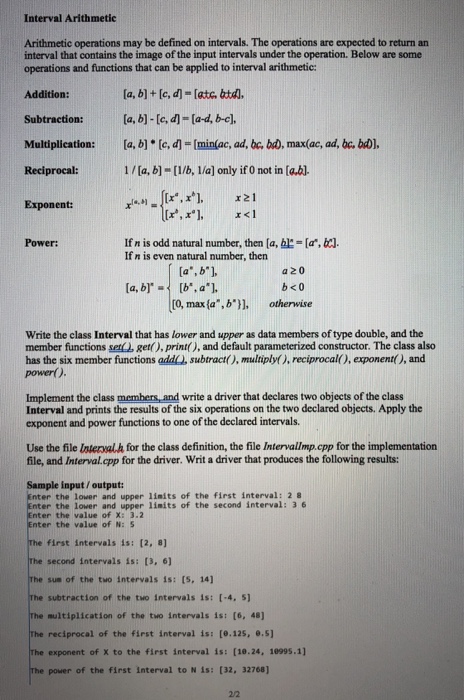 Interval Arithmetie Arithmetic operations may be defined on intervals. The operations are expected to return an interval that contains the image of the input intervals under the operation. Below are some operations and functions that can be applied to interval arithmetic: Addition: Subtraction:a.bl-le-lad, be) [a, b) [c, d] = [min(ac, ad, bc, bo. max(ac, ad, bc, beDI. Multiplication: Reciprocal: Exponent: 1/ [a, b]-[1/b, lla] only if 0 not in lab]. If n is odd natural number, then [a, bl-a, If n is even natural number, then Power: a,b a 20 b<0 [0, maxfa ,b otherwise Write the class 

<div class=