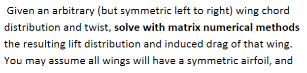 Given an arbitrary (but symmetric left to right) wing chord distribution and twist, solve with matrix numerical methods the resulting lift distribution and induced drag of that wing You may assume all wings will have a symmetric airfoil, and