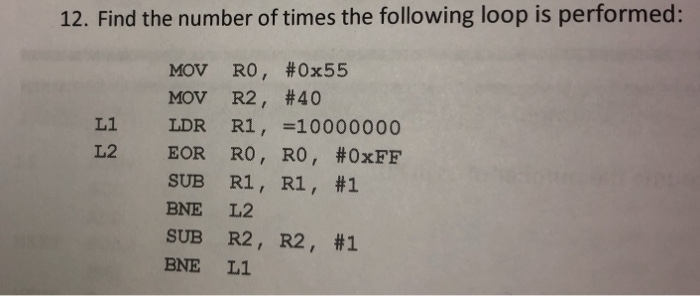 12. Find the number of times the following loop is performed: MOV R0 , #0x55 MOV R2 , #40 LDR R1,=10000000 EOR R0 , R0 , #0xF