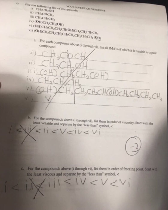 YOU HAVE EXAM VERSION B pounds: 4) For the following list of com CHCH OH i) CH COCH i) CH CH-CH iv) (OH)CH CH (OH) v (OH)CH CH CH-CHOH)CH-CH CHCH vi) (OH)CH-CH-CH-CH-CH-CH-CH,CH2 OH a. For each compound above (G through yi), list all IMAs of which it is capable as a pur c) CH For the compounds above (i through vi), list them in order of viscosity. Start with the least volatile and separate by the less than symbol. b. For the compounds above (i through vi), list them in order of freezing point. Start wi the least viscous and separate by the less than symbol, c.