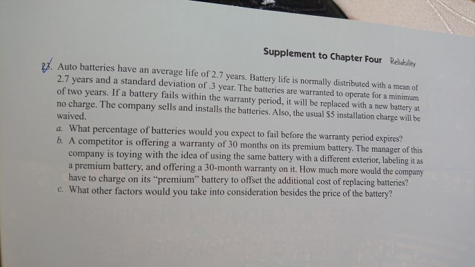 Supplement to Chapter Four Reliebility Auto batteries have an average life of 2.7 years. Battery life is normally distributed with a mean of 2.7 years and a standard deviation of .3 year. The batteries are warranted to operate for a minimum of two years. If a battery fails within the warranty period, it will be replaced with a new battery at no charge. The company sells and installs the batteries. Also, the usual S5 installation charge will be waived. a. What percentage of batteries would you expect to fail before the warranty period expires? b. A competitor 

<div class=