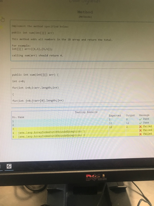 Methoo Implement the method specified below: public int sum(int [1[] arr) This nethod adds all numbers in the 2D array and return the total. For example: int[ arr ((1,1),(1,1)) calling sum(arr) should return 4. public int sum(int[][] arr) int c-e for(int i-0;iarr.length;i++) for(int j-0:jarr[e].1ength;j+) Testing Reaults Expected Ourput essage No. Naze Fass X Failed 12 Failed 4 Java.lang.ArrayindexoutotBoundsException: 1 5 ava.Lang.ArzayindexourotBounda Exceprions o x Failed