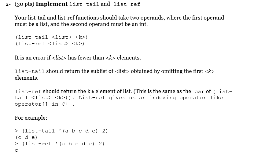 2- (30 pts) Implement list-tail and list-ref Your list-tail and list-ref functions should take two operands, where the first operand must be a list, and the second operand must be an int. (list-tail <list> <k>) (list-ref <list> <k>) It is an error if <list> has fewer than <k> elements list-tail should return the sublist of <list> obtained by omitting the first <k> elements list-ref should return the kth element of list. (This is the same as the car of (list- tail <list> <k>)). List-ref gives us an indexing operator like operatort] in c++ For example: > (list-tail (a b c d e) 2) (c d e) > (list-ref(a b cd e) 2)