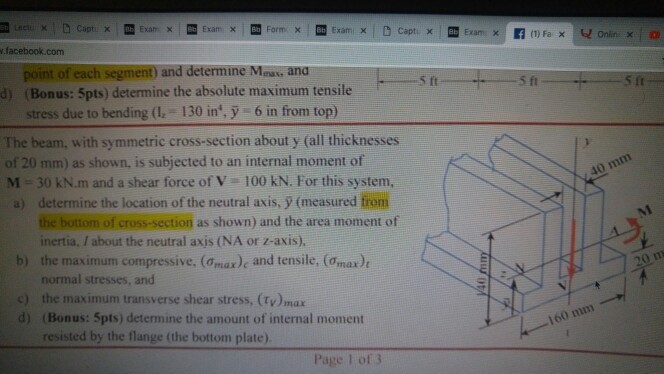 .facebook.com point of each segment) and determine Maax, ana d) (Bonus: 5pts) determine the absolute maximum tensile 5 ft 5 ft 5 ft stress due to bending (1.- 130 in, y 6 in from top) The beam, with symmetric cross-section about y (all thicknesses of 20 mm) as shown, is subjected to an internal moment of N-30 kN.m and a shear force of 100 kN. For this system, a) determine the location of the neutral axis, y (measured fiom 40 mm as shown) and the area moment of inertia, / about the neutral axis (NA or z-axis). the maximum compressive, (Omax)e and tensile, (Omax)t normal stresses, and the maximum transverse shear stress, (y)mar (Bonus: 5pts) determine the amount of internal moment resisted by the flange (the bottom plate) b) c) d) 160 mm Page 1 of3