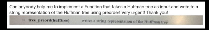 Can anybody help me to implement a Function that takes a Huffman tree as input and write to a string representation of the Huffman tree using preorder! Very urgent! Thank you! -tree preord(hufftree writes a string representation of the Huffiman tree