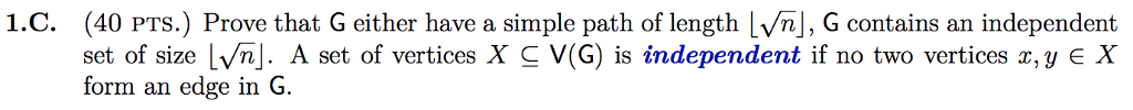 (40 PTS.) Prove that G either have a simple path of length lvnj, G contains an independent set of size Lvhj. A set of vertices X-V(G) is independent if no two vertices z, y E X form an edge in G. 1.C.