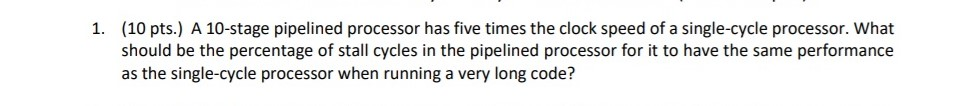 (10 pts.) A 10-stage pipelined processor has five times the clock speed of a single-cycle processor. What should be the percentage of stall cycles in the pipelined processor for it to have the same performance as the single-cycle processor when running a very long code? 1.