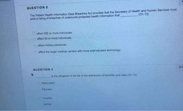 QUESTION 2 The Patient Health Information Data Breaches Act provides that the Secretary of Health and Human Services must post a listing of breaches of unsecured protected health information that (Ch 13) affect 500 or more individuals Oaffect 50 or more individuals O affect military personnel. o affect the larger medical centers with more sophisticated technology QUESTION 3 2.5 is the obligation to be fair in the distribution of bonefits and risks (Ch 14) Paternalism Fairness Injustice Justice