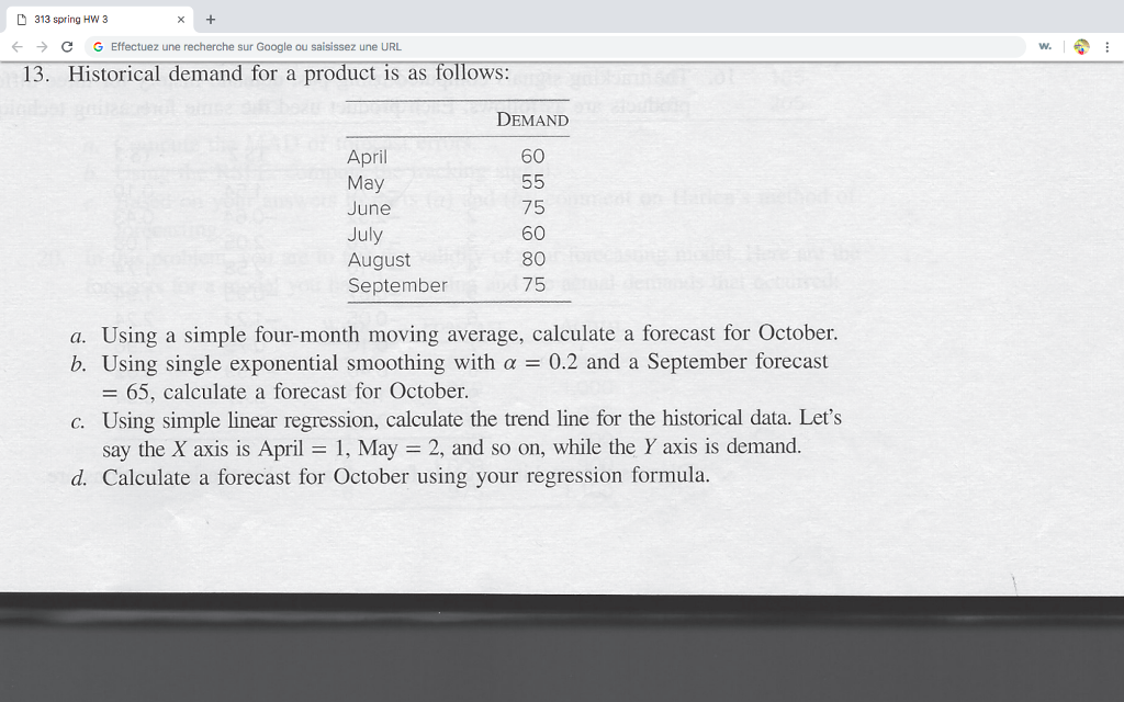 D 313 spring Hw 3 C G Effectuez une recherche sur Google ou saisissez une URL w. 13. Historical demand for a product is as follows: DEMAND 60 April May June July August September 75 60 80 75 a. Using a simple four-month moving average, calculate a forecast for October. b. Using single exponential smoothing with a 0.2 and a September forecast 65, calculate a forecast for October c. Using simple linear regression, calculate the trend line for the historical data. Lets say the X axis is April May 2, and so on, while the Y axis is demand. d. Calculate a forecast for October using your regression formula.