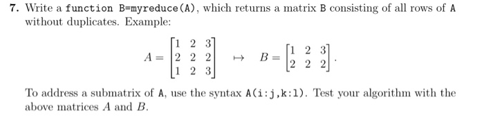 7. Write a function B-myreduce (A), which returns a matrix B consisting of all rows of A without duplicates. Example: 1 2 3 A- 2 2 2 1 2 3 [1 2 3 B2 2 2 To address a submatrix of A, use the syntax A(i:j,k:1). Test your algorithm with the above matrices A and B.
