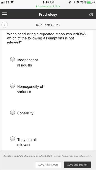 IEE令 9:28 AM University of York 山| Psychology Take Test: Quiz 7 When conducting a repeated-measures ANOVA, which of the following assumptions is not relevant? 0 Independent residuals O Homogeneity of variance O Sphericity O They are all relevant Click Save and Submit to save and submit. Click Save All Answers to save all answers Save All Answers Save and Submit