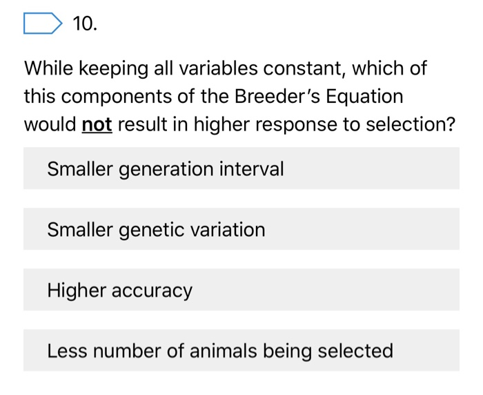 10. While keeping all variables constant, which of this components of the Breeders Equation would not result in higher response to selection? Smaller generation interval Smaller genetic variation Higher accuracy Less number of animals being selected