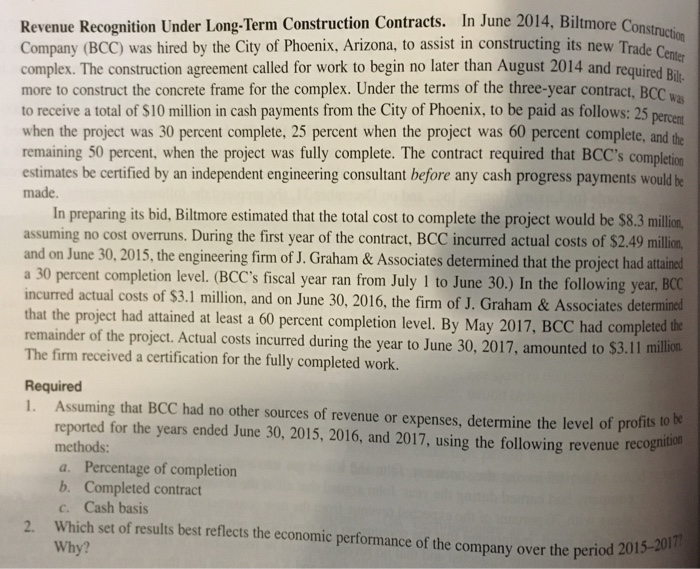 Revenue Recognition Under Long-Term Construction Contracts. In June 2014, Biltmore Constris Company (BCC) was hired by the City of Phoenix, Arizona, to assist in constructing its new Trade Ceme complex. The construction agreement called for work to begin no later than August 2014 and requiredB more to construct the concrete frame for the complex. Under the terms of the three-year contract, BOc to receive a total of $10 million in cash payments from the City of Phoenix, to be paid as follows: 25 when the project was 30 percent complete, 25 percent when the project was 60 percent complete, and the remaining 50 percent, when the project was fully complete. The contract required that BCCs completion im was estimates be certified by an independent engineering consultant before any cash progress payments wold ie made. In preparing its bid, Biltmore estimated that the total cost to complete the project would be $8.3 million assuming no cost overruns. During the first year of the contract, BCC incurred actual costs of $2.49 m and on June 30, 2015, the engineering firm of J. Graham& Associates determined that the project had attind a 30 percent completion level. (BCCs fiscal year ran from July I to June 30.) In the following year, BCC incurred actual costs of $3.1 million, and on June 30, 2016, the firm of J. Graham & Associates determinod that the project had attained at least a 60 percent completion level. By May 2017, BCC had completed the remainder of the project. Actual costs incurred during the year to June 30, 2017, amounted to $ The firm received a certification for the fully completed work. Required 1. Assuming that BCC had no other sources of revenue or expenses, determine the level of profits to be reported for the years ended June 30, 2015, 2016, and 2017, using the following revenue recogn methods a. Percentage of completion b. Completed contract c. Cash basis Which set of results best reflects the economic performance of the company over the period 2015-20 Why? 2. 17