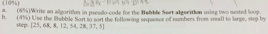 ( I 0%) 6%)Write an algorithmin pseudo-code for the Bubble Sort algorithm using two nested loop. (490) Use the Bubble Sort to sort the following sequence of numbers from small to large, step by step. [25, 68, 8, 12, 54, 28, 37, 5) a b.