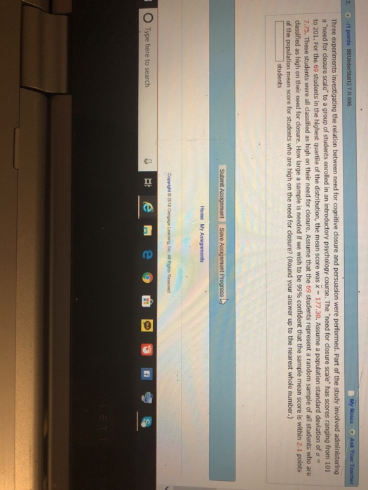 7 R 006 a need for dosure scale to a group of students enrolled in an introductory psychology course. The need for dlosure scale has scores ranging from 101 to 201. For the 69 students in the highest quartile of the di 7.75. These students were all dassified as high on their need for dlosure dassified as high on their need for closure. How large a sample is needed if we wish to be 99% confident that the sample mean score is within 2.1 points of the the mean score was x-177.30. Assume a population standard Assume that the 69 students represent a random sample of all students who are mean score for students who are high on the need for dosure? (Round your answer up to the nearest whole number.) students O Type here to