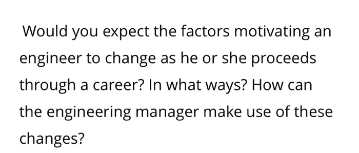 Would you expect the factors motivating an engineer to change as he or she proceeds through a career? In what ways? How can the engineering manager make use of these changes?