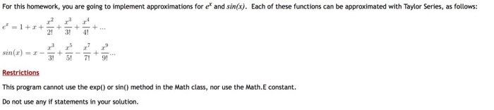 For this homework, you are going to implement approximations for e and sin(x). Each of these functions can be approximated with Taylor Series, as follows: 24! sin(z) = 1--+ +-.. Restrictions This program cannot use the exp() or sin() method in the Math class, nor use the Math.E constant. Do not use any if statements in your solution.
