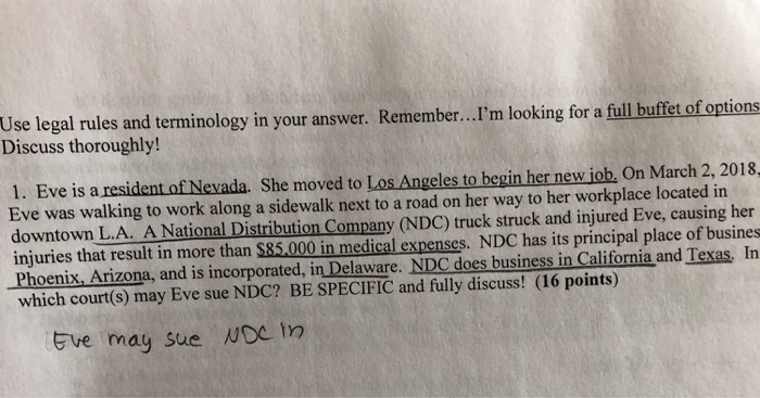 Use legal rules and terminology in your answer. Remember...m looking for a full buffet of options Discuss thoroughly! 1. Eve is a resident of Nevada. She moved to Los Angeles to begin her new iob. On March 2, 2018 Eve was walking to work along a sidewalk next to a road on her way to her workplace located in downtown L.A. A National Distribution Company (NDC) truck struck and injured Eve, causing her injuries that result in more than $85,000 in medical expenses. NDC has its principal place of busines Phoenix, Arizona, and is incorporated, in Delaware. NDC does business in California and Texas, In which court(s) may Eve sue NDC? BE SPECIFIC and fully discuss! (16 points) Eve may sue NDC tn