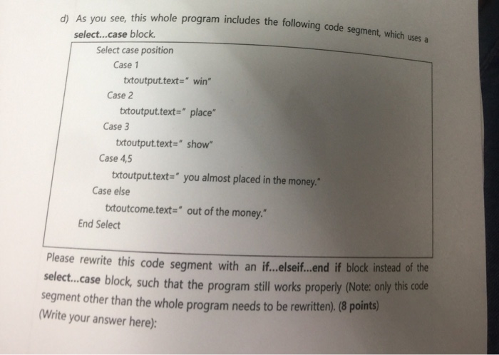 d) As you see, this whole program includes the following code segment which uses a select...case block Select case position Case 1 txtoutput.text- win Case 2 trtoutput.text place Case 3 txtoutput.text- show Case 4,5 txtoutput.text- you almost placed in the money. Case else trtoutcome.text out of the money. End Select Please rewrite this code segment with an i..e.seif..e.nd if block instead of the select.case block, such that the program still works properly (Note: only this code segment other than the whole program needs to be rewritten).(8 points) Write your answer here):