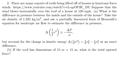 2. There are many reports of roofs being lifted off of houses in hurricane force winds. https://www.youtube.com/watch?v=L-qzOF3E_DU Suppose that the wind blows horizontally over the roof of a house at 120 mph. (a) What is the difference in pressure between the inside and the outside of the house? Take the air density of 1.225 kg/m3, and use a partiallly linearized form of Bernoullis equation for isentropic air flow to estimate the difference in pressure, but account for the change in kinetic energy Д (4U2 difference ) -^- j u as an exact (b) If the roof has dimensions of 15 m x 15 m, what is the total upward force?