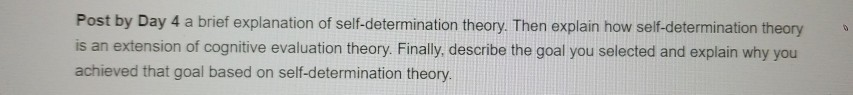 Post by Day 4 a brief explanation of self-determination theory. Then explain how self-determination theory is an extension of cognitive evaluation theory. Finally, describe the goal you selected and explain why you achieved that goal based on self-determination theory