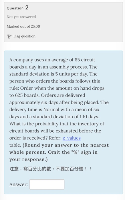 Question Not yet answered Marked out of 25.00 Flag question A company uses an average of 85 circuit boards a day in an assembly process. The standard deviation is 5 units per day. The person who orders the boards follows this rule: Order when the amount on hand drops to 625 boards. Orders are delivered approximately six days after being placed. The delivery time is Normal with a mean of six days and a standard deviation of 1.10 days. What is the probability that the inventory of circuit boards will be exhausted before the order is received? Refer: z-values table. (Round your answer to the nearest whole percent. Omit the % sign in your response.) 注意:寫百分比的數,不要加百分號! ! Answer
