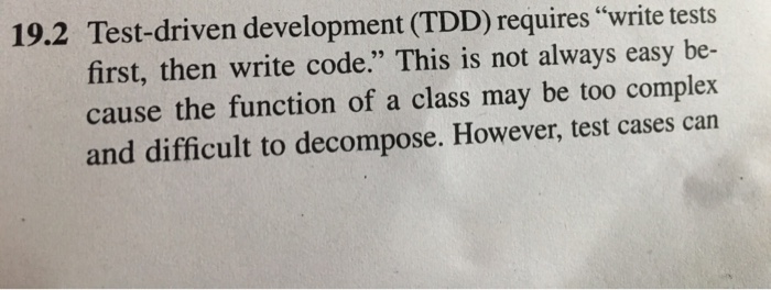 19.2 Test-driven development (TDD) requires write tests first, then write code. This is not always easy be- cause the function of a class may be too complex and difficult to decompose. However, test cases can
