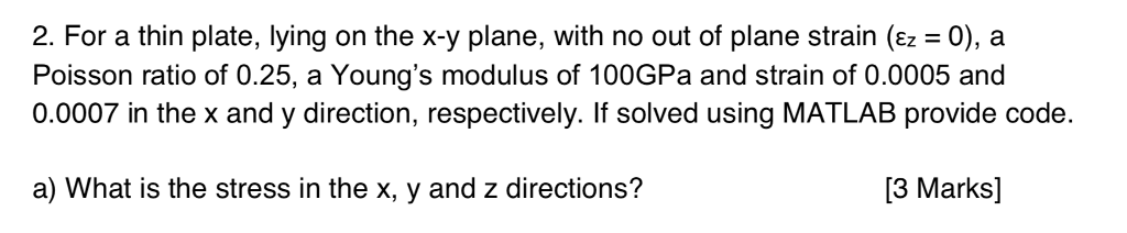 2. For a thin plate, lying on the x-y plane, with no out of plane strain (Ez 0), a Poisson ratio of 0.25, a Youngs modulus of 100GPa and strain of 0.0005 and 0.0007 in the x and y direction, respectively. If solved using MATLAB provide code. a) What is the stress in the x, y and z directions? [3 Marks]