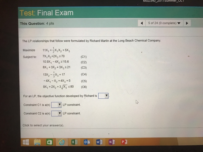 Test: Final Exam This Question: 4 pts 5 of 24 (0 complete) ▼ The LP relationships that follow were formulated by Richard Martin at the Long Beach Chemical Company. Maximize 11X+XX5X Subject to: 7X,X2+2X3 s70 (C1) 10.9x1-4x2 15.6 (C2) 8x +3x2 +3x3221 (C3) (C4) -4x1-X2 + 4x3 = 5 (C5) 9x,+2x2+3, 80 (C6) 13x2-36=17 For an LP, the objective function developed by Richard is Constraint C1 is a(n) | ▼| LP constraint. Constraint C2 is a(n) | ▼| LP constraint. Click to select your answer(s).