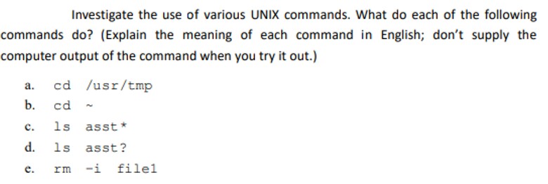 Investigate the use of various UNIX commands. What do each of the following commands do? (Explain the meaning of each command in English; dont supply the computer output of the command when you try it out.) a. cd usr/tmp b. cd ~ c. 1s asst d. ls asst? e. rm-i filel