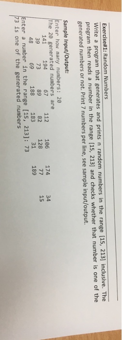 Exercise#1: Random Numbers Write a program that generates and prints n random numbers in the range [15, 213] inclusive. The program then reads a number in the range [15, 213] and checks whether that number is one of the generated numbers or not. Print 7 numbers per line, see sample input/output. Sample Input/Output: Enter how many numbers: 20 The 20 generated numbers are 194 73 69 141 39 48 67 112 16 174 89 34 15 128 31 nter a number in the range [15, 213]: 7:3 82 183 188 189 73 is one of the generated numbers