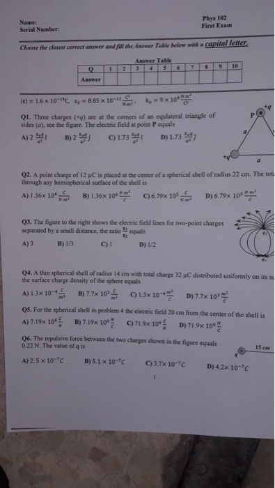 Name: Serial Number Phys 102 First Exam Choose the closest correct answer and fill the Amwer Table below with a capital letter Answer Table Answer lel = 1.6 × 10-叱い885x10-12-mi. k,-9x10, Q1. Three charges (+g) are at the corners of an equlateral triangle of sides (a), see the figure. The electric field at point P equals A2173 D) 173 Q2. A point charge of 12 μCs placed at the center ofaspherical shell of radius 22 cm. The tot through any hemispherical surface of the shell is A)136x 106습 B)1.36× 106뿡 C)679x10 s c D)679x 10s 쓰쓰 Q3. The 

<div class=