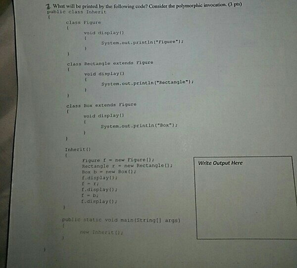 2 What will be printed by the following code? Consider he polymorphic invocation. (G pts) public class Inherit class Figure void display) System.out printlIn(Figure) class Rectangle extends Figure void display) System,out printin (Rectangle) class Box extends Figure void display) System.out printin(Box): Inherit(0 Figure f new Figure ): Rectangle r new Rectanglet) Box b- new Box ) .display) s- ri f.display); t b: t.display): Write Output Here public static void main(StringI) args) new InheritD